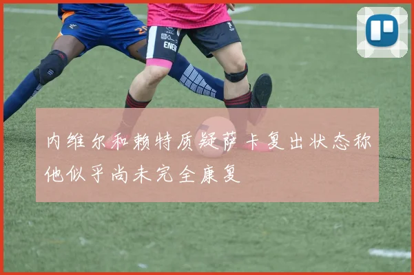 内维尔和赖特质疑萨卡复出状态称他似乎尚未完全康复